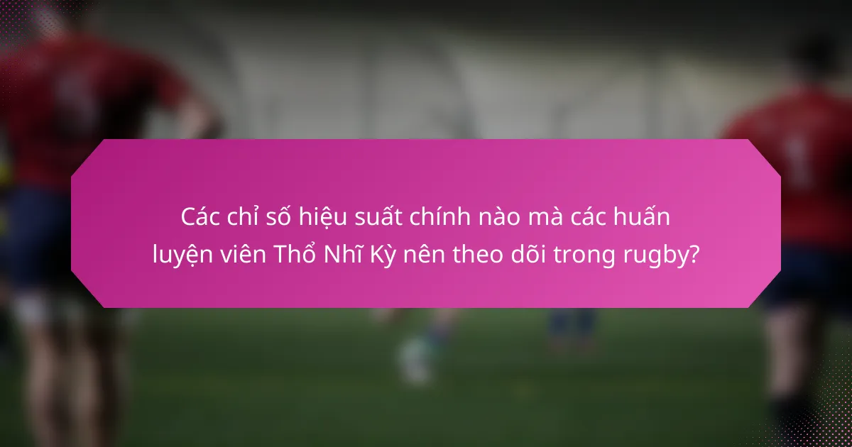 Các chỉ số hiệu suất chính nào mà các huấn luyện viên Thổ Nhĩ Kỳ nên theo dõi trong rugby?