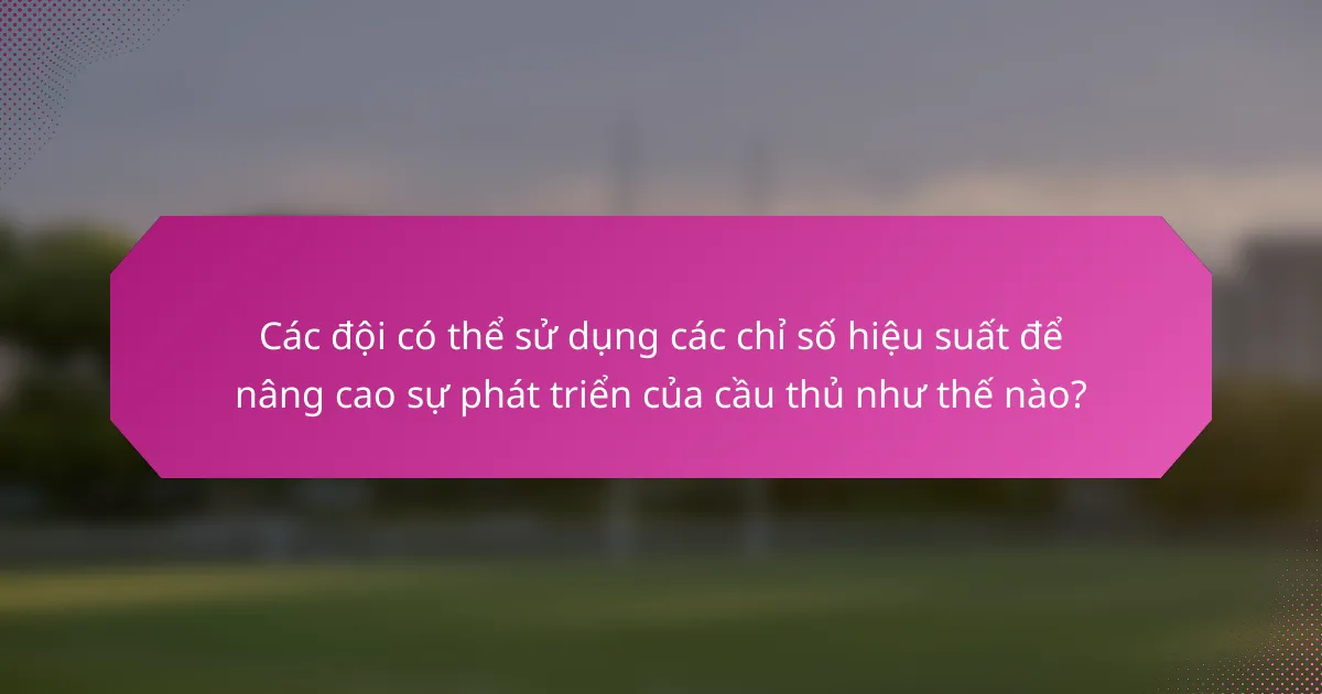 Các đội có thể sử dụng các chỉ số hiệu suất để nâng cao sự phát triển của cầu thủ như thế nào?