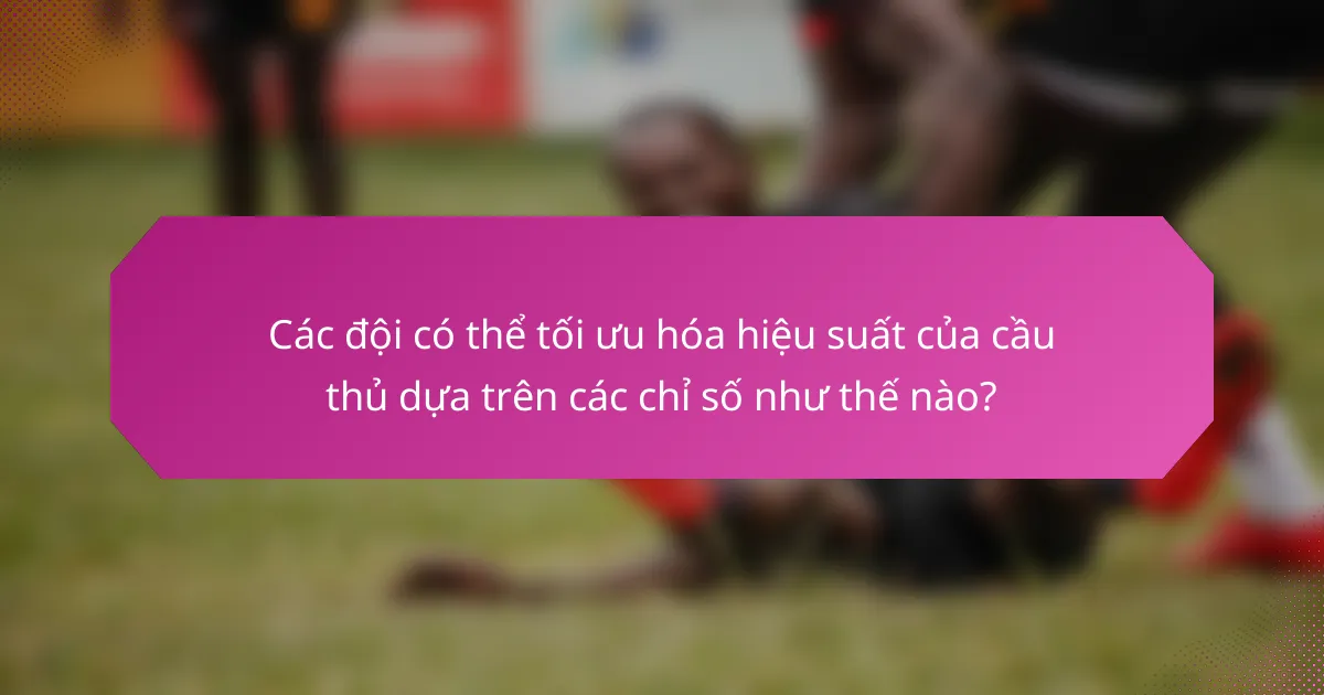 Các đội có thể tối ưu hóa hiệu suất của cầu thủ dựa trên các chỉ số như thế nào?