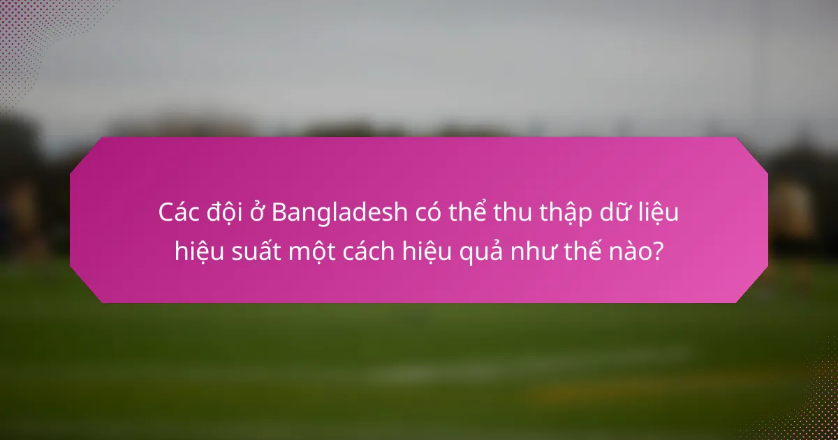 Các đội ở Bangladesh có thể thu thập dữ liệu hiệu suất một cách hiệu quả như thế nào?