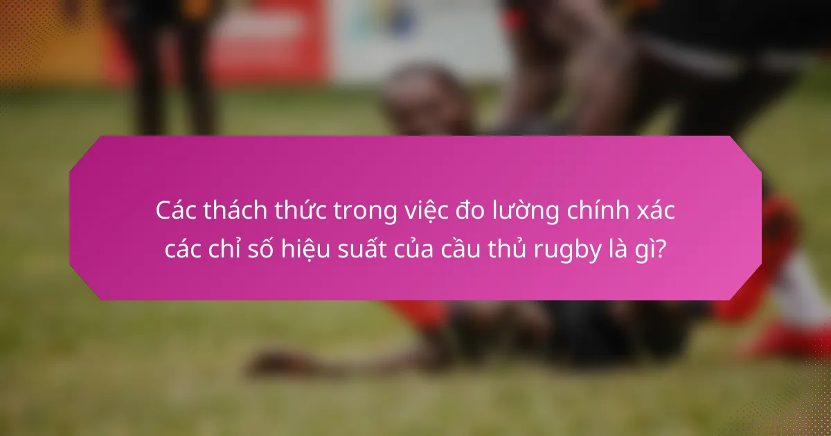 Các thách thức trong việc đo lường chính xác các chỉ số hiệu suất của cầu thủ rugby là gì?