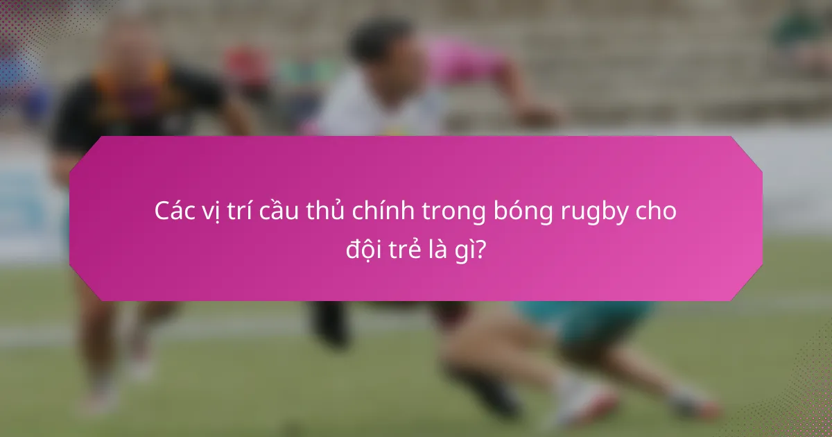 Các vị trí cầu thủ chính trong bóng rugby cho đội trẻ là gì?