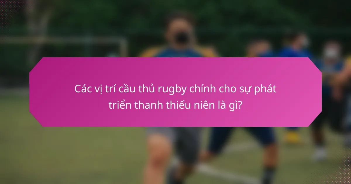 Các vị trí cầu thủ rugby chính cho sự phát triển thanh thiếu niên là gì?
